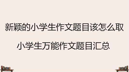 新穎的小學生作文題目該怎么取?小學生萬能作文題目匯總