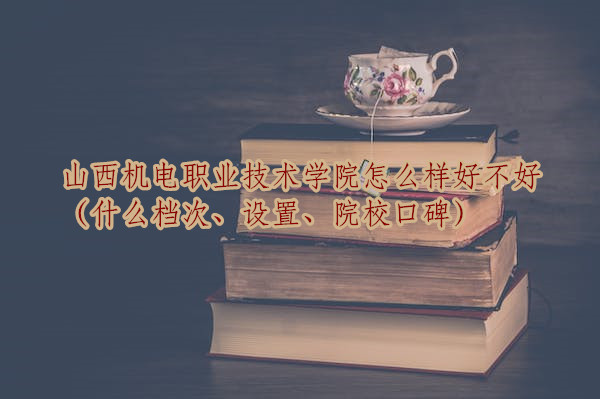 山西機(jī)電職業(yè)技術(shù)學(xué)院怎么樣好不好（什么檔次、設(shè)置、院校口碑）